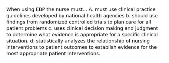 When using EBP the nurse must... A. must use clinical practice guidelines developed by national health agencies b. should use findings from randomized controlled trials to plan care for all patient problems c. uses clinical decision making and judgment to determine what evidence is appropriate for a specific clinical situation. d. statistically analyzes the relationship of nursing interventions to patient outcomes to establish evidence for the most appropriate patient interventions.