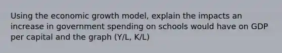 Using the economic growth model, explain the impacts an increase in government spending on schools would have on GDP per capital and the graph (Y/L, K/L)