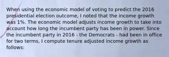 When using the economic model of voting to predict the 2016 presidential election outcome, I noted that the income growth was 1%. The economic model adjusts income growth to take into account how long the incumbent party has been in power. Since the incumbent party in 2016 - the Democrats - had been in office for two terms, I compute tenure adjusted income growth as follows: