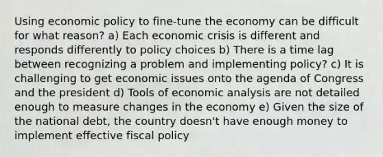 Using economic policy to fine-tune the economy can be difficult for what reason? a) Each economic crisis is different and responds differently to policy choices b) There is a time lag between recognizing a problem and implementing policy? c) It is challenging to get economic issues onto the agenda of Congress and the president d) Tools of economic analysis are not detailed enough to measure changes in the economy e) Given the size of the national debt, the country doesn't have enough money to implement effective fiscal policy