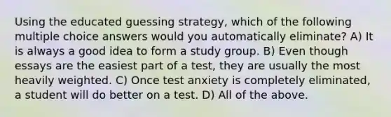 Using the educated guessing strategy, which of the following multiple choice answers would you automatically eliminate? A) It is always a good idea to form a study group. B) Even though essays are the easiest part of a test, they are usually the most heavily weighted. C) Once test anxiety is completely eliminated, a student will do better on a test. D) All of the above.