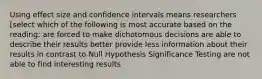 Using effect size and confidence intervals means researchers [select which of the following is most accurate based on the reading: are forced to make dichotomous decisions are able to describe their results better provide less information about their results in contrast to Null Hypothesis Significance Testing are not able to find interesting results