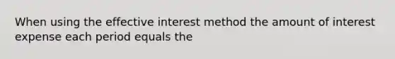 When using the effective interest method the amount of interest expense each period equals the