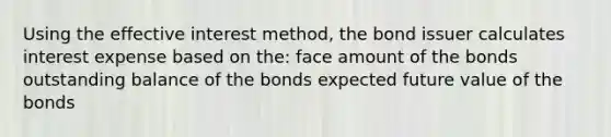 Using the effective interest method, the bond issuer calculates interest expense based on the: face amount of the bonds outstanding balance of the bonds expected future value of the bonds