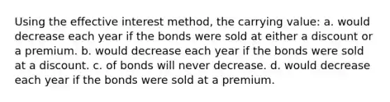 Using the effective interest method, the carrying value: a. would decrease each year if the bonds were sold at either a discount or a premium. b. would decrease each year if the bonds were sold at a discount. c. of bonds will never decrease. d. would decrease each year if the bonds were sold at a premium.