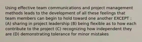 Using effective team communications and project management methods leads to the development of all these feelings that team members can begin to hold toward one another EXCEPT : (A) sharing in project leadership (B) being flexible as to how each contribute to the project (C) recognizing how independent they are (D) demonstrating tolerance for minor mistakes