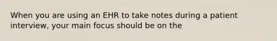 When you are using an EHR to take notes during a patient interview, your main focus should be on the