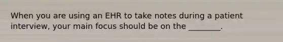 When you are using an EHR to take notes during a patient interview, your main focus should be on the ________.