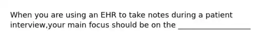 When you are using an EHR to take notes during a patient interview,your main focus should be on the ___________________