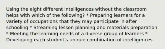 Using the eight different intelligences without the classroom helps with which of the following? * Preparing learners for a variety of occupations that they may participate in after schooling * Streaming lesson planning and materials preparation * Meeting the learning needs of a diverse group of learners * Developing each student's unique combination of intelligences