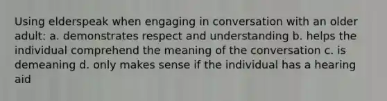 Using elderspeak when engaging in conversation with an older adult: a. demonstrates respect and understanding b. helps the individual comprehend the meaning of the conversation c. is demeaning d. only makes sense if the individual has a hearing aid