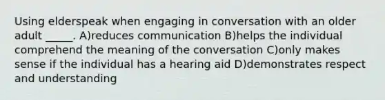 Using elderspeak when engaging in conversation with an older adult _____. A)reduces communication B)helps the individual comprehend the meaning of the conversation C)only makes sense if the individual has a hearing aid D)demonstrates respect and understanding