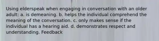 Using elderspeak when engaging in conversation with an older adult: a. is demeaning. b. helps the individual comprehend the meaning of the conversation. c. only makes sense if the individual has a hearing aid. d. demonstrates respect and understanding. Feedback