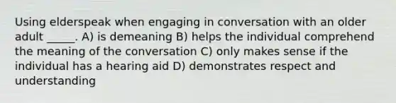 Using elderspeak when engaging in conversation with an older adult _____. A) is demeaning B) helps the individual comprehend the meaning of the conversation C) only makes sense if the individual has a hearing aid D) demonstrates respect and understanding