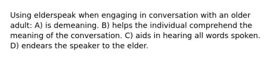 Using elderspeak when engaging in conversation with an older adult: A) is demeaning. B) helps the individual comprehend the meaning of the conversation. C) aids in hearing all words spoken. D) endears the speaker to the elder.