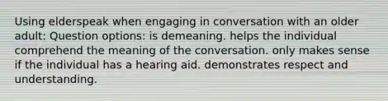 Using elderspeak when engaging in conversation with an older adult: Question options: is demeaning. helps the individual comprehend the meaning of the conversation. only makes sense if the individual has a hearing aid. demonstrates respect and understanding.