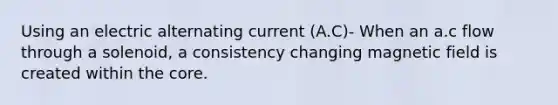 Using an electric alternating current (A.C)- When an a.c flow through a solenoid, a consistency changing magnetic field is created within the core.