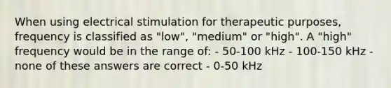 When using electrical stimulation for therapeutic purposes, frequency is classified as "low", "medium" or "high". A "high" frequency would be in the range of: - 50-100 kHz - 100-150 kHz - none of these answers are correct - 0-50 kHz