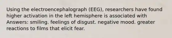 Using the electroencephalograph (EEG), researchers have found higher activation in the left hemisphere is associated with Answers: smiling. feelings of disgust. negative mood. greater reactions to films that elicit fear.