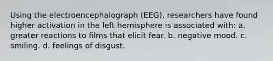 Using the electroencephalograph (EEG), researchers have found higher activation in the left hemisphere is associated with: a. greater reactions to films that elicit fear. b. negative mood. c. smiling. d. feelings of disgust.