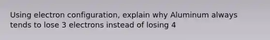 Using electron configuration, explain why Aluminum always tends to lose 3 electrons instead of losing 4