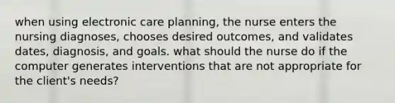 when using electronic care planning, the nurse enters the nursing diagnoses, chooses desired outcomes, and validates dates, diagnosis, and goals. what should the nurse do if the computer generates interventions that are not appropriate for the client's needs?