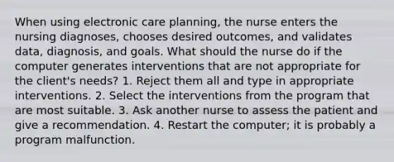 When using electronic care planning, the nurse enters the nursing diagnoses, chooses desired outcomes, and validates data, diagnosis, and goals. What should the nurse do if the computer generates interventions that are not appropriate for the client's needs? 1. Reject them all and type in appropriate interventions. 2. Select the interventions from the program that are most suitable. 3. Ask another nurse to assess the patient and give a recommendation. 4. Restart the computer; it is probably a program malfunction.