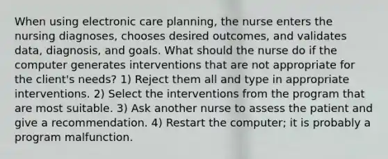 When using electronic care planning, the nurse enters the nursing diagnoses, chooses desired outcomes, and validates data, diagnosis, and goals. What should the nurse do if the computer generates interventions that are not appropriate for the client's needs? 1) Reject them all and type in appropriate interventions. 2) Select the interventions from the program that are most suitable. 3) Ask another nurse to assess the patient and give a recommendation. 4) Restart the computer; it is probably a program malfunction.