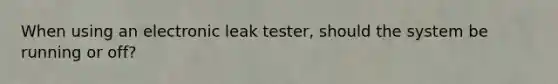 When using an electronic leak tester, should the system be running or off?