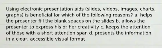 Using electronic presentation aids (slides, videos, images, charts, graphs) is beneficial for which of the following reasons? a. helps the presenter fill the blank spaces on the slides b. allows the presenter to express his or her creativity c. keeps the attention of those with a short attention span d. presents the information in a clear, accessible visual format