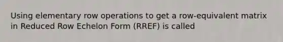 Using elementary row operations to get a row-equivalent matrix in Reduced Row Echelon Form (RREF) is called