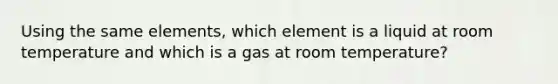 Using the same elements, which element is a liquid at room temperature and which is a gas at room temperature?