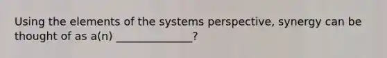 Using the elements of the systems perspective, synergy can be thought of as a(n) ______________?