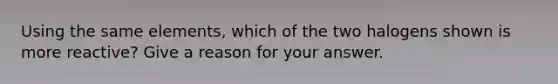 Using the same elements, which of the two halogens shown is more reactive? Give a reason for your answer.