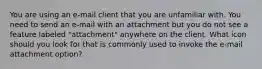 You are using an e-mail client that you are unfamiliar with. You need to send an e-mail with an attachment but you do not see a feature labeled "attachment" anywhere on the client. What icon should you look for that is commonly used to invoke the e-mail attachment option?