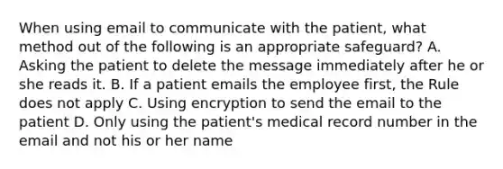 When using email to communicate with the patient, what method out of the following is an appropriate safeguard? A. Asking the patient to delete the message immediately after he or she reads it. B. If a patient emails the employee first, the Rule does not apply C. Using encryption to send the email to the patient D. Only using the patient's medical record number in the email and not his or her name