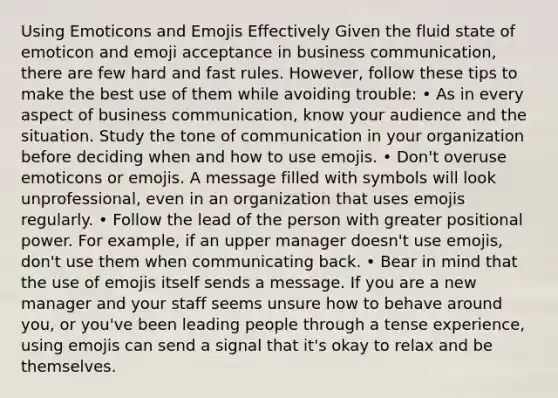 Using Emoticons and Emojis Effectively Given the fluid state of emoticon and emoji acceptance in business communication, there are few hard and fast rules. However, follow these tips to make the best use of them while avoiding trouble: • As in every aspect of business communication, know your audience and the situation. Study the tone of communication in your organization before deciding when and how to use emojis. • Don't overuse emoticons or emojis. A message filled with symbols will look unprofessional, even in an organization that uses emojis regularly. • Follow the lead of the person with greater positional power. For example, if an upper manager doesn't use emojis, don't use them when communicating back. • Bear in mind that the use of emojis itself sends a message. If you are a new manager and your staff seems unsure how to behave around you, or you've been leading people through a tense experience, using emojis can send a signal that it's okay to relax and be themselves.