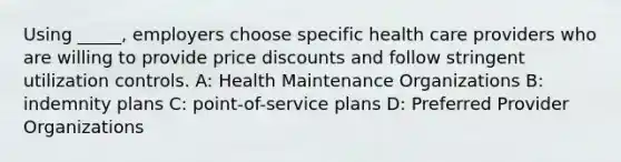 Using _____, employers choose specific health care providers who are willing to provide price discounts and follow stringent utilization controls. A: Health Maintenance Organizations B: indemnity plans C: point-of-service plans D: Preferred Provider Organizations