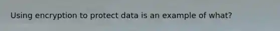 Using encryption to protect data is an example of what?