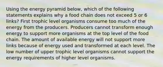 Using the energy pyramid below, which of the following statements explains why a food chain does not exceed 5 or 6 links? First trophic level organisms consume too much of the energy from the producers. Producers cannot transform enough energy to support more organisms at the top level of the food chain. The amount of available energy will not support more links because of energy used and transformed at each level. The low number of upper trophic level organisms cannot support the energy requirements of higher level organisms.