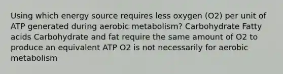 Using which energy source requires less oxygen (O2) per unit of ATP generated during aerobic metabolism? Carbohydrate Fatty acids Carbohydrate and fat require the same amount of O2 to produce an equivalent ATP O2 is not necessarily for aerobic metabolism