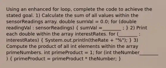 Using an enhanced for loop, complete the code to achieve the stated goal. 1) Calculate the sum of all values within the sensorReadings array. double sumVal = 0.0; for (double readingVal : sensorReadings) ( sumVal =________ ; ) 2) Print each double within the array interestRates. for (________ : interestRates) ( System.out.println(theRate + "%"); ) 3) Compute the product of all int elements within the array primeNumbers. int primeProduct = 1; for (int theNumber________ ) ( primeProduct = primeProduct * theNumber; )