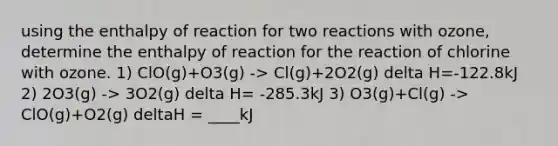 using the enthalpy of reaction for two reactions with ozone, determine the enthalpy of reaction for the reaction of chlorine with ozone. 1) ClO(g)+O3(g) -> Cl(g)+2O2(g) delta H=-122.8kJ 2) 2O3(g) -> 3O2(g) delta H= -285.3kJ 3) O3(g)+Cl(g) -> ClO(g)+O2(g) deltaH = ____kJ