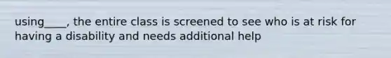 using____, the entire class is screened to see who is at risk for having a disability and needs additional help