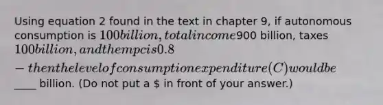 Using equation 2 found in the text in chapter 9, if autonomous consumption is 100 billion, total income900 billion, taxes 100 billion, and the mpc is 0.8- then the level of consumption expenditure (C) would be ____ billion. (Do not put a  in front of your answer.)