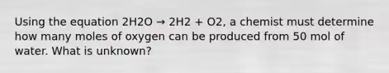 Using the equation 2H2O → 2H2 + O2, a chemist must determine how many moles of oxygen can be produced from 50 mol of water. What is unknown?