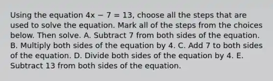 Using the equation 4x − 7 = 13, choose all the steps that are used to solve the equation. ​​Mark all of the steps from the choices below. Then solve. A. Subtract 7 from both sides of the equation. B. Multiply both sides of the equation by 4. C. Add 7 to both sides of the equation. D. Divide both sides of the equation by 4. E. Subtract 13 from both sides of the equation.