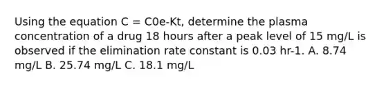 Using the equation C = C0e-Kt, determine the plasma concentration of a drug 18 hours after a peak level of 15 mg/L is observed if the elimination rate constant is 0.03 hr-1. A. 8.74 mg/L B. 25.74 mg/L C. 18.1 mg/L