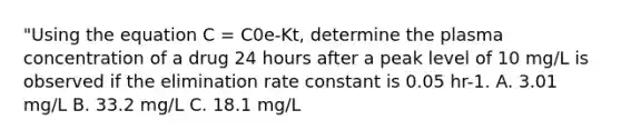 "Using the equation C = C0e-Kt, determine the plasma concentration of a drug 24 hours after a peak level of 10 mg/L is observed if the elimination rate constant is 0.05 hr-1. A. 3.01 mg/L B. 33.2 mg/L C. 18.1 mg/L