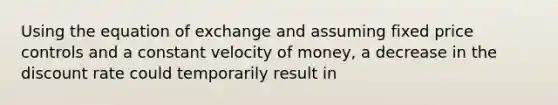 Using the equation of exchange and assuming fixed price controls and a constant velocity of money, a decrease in the discount rate could temporarily result in